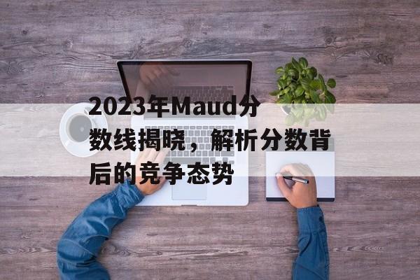 2023年Maud分数线揭晓,解析分数背后的竞争态势 2023年Maud分数线揭晓,解析分数背后的竞争态势