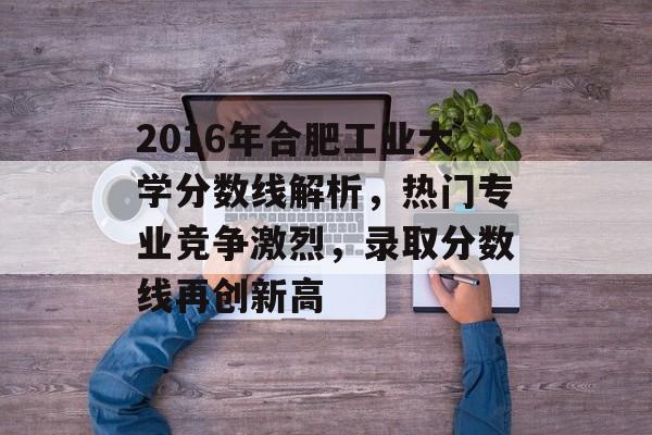2016年合肥工业大学分数线解析，热门专业竞争激烈，录取分数线再创新高