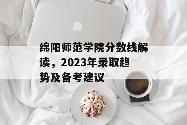 绵阳师范学院分数线解读，2023年录取趋势及备考建议