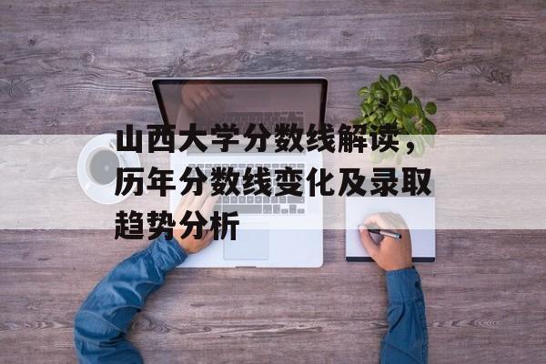 山西大学分数线解读，历年分数线变化及录取趋势分析