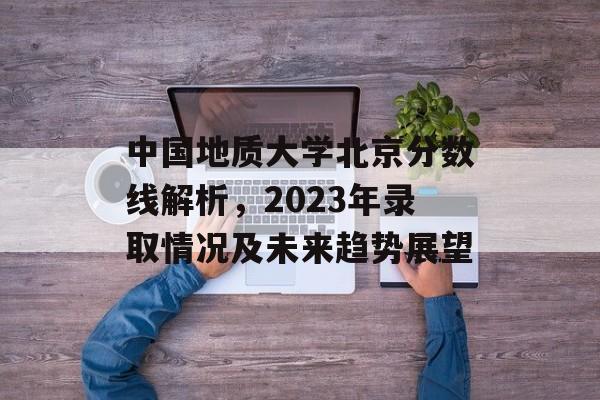 中国地质大学北京分数线解析,2023年录取情况及未来趋势展望 中国地质大学北京分数线解析,2023年录取情况及未来趋势展望