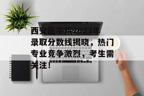 西安医学院2023年录取分数线揭晓，热门专业竞争激烈，考生需关注！
