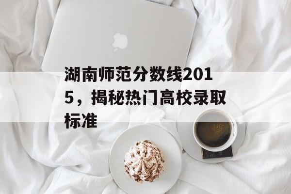 湖南师范分数线2015，揭秘热门高校录取标准