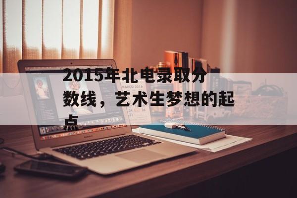 2015年北电录取分数线，艺术生梦想的起点