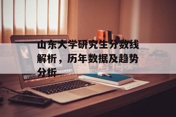 山东大学研究生分数线解析,历年数据及趋势分析 山东大学研究生分数线解析,历年数据及趋势分析