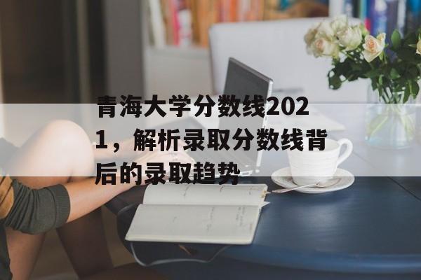 青海大学分数线2021,解析录取分数线背后的录取趋势 青海大学分数线2021,解析录取分数线背后的录取趋势