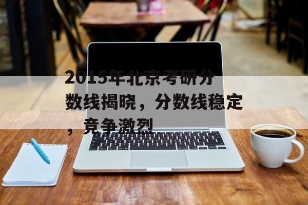 2015年北京考研分数线揭晓，分数线稳定，竞争激烈