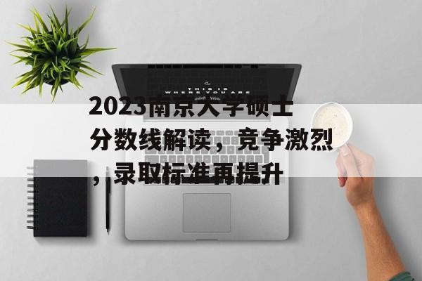 2023南京大学硕士分数线解读，竞争激烈，录取标准再提升