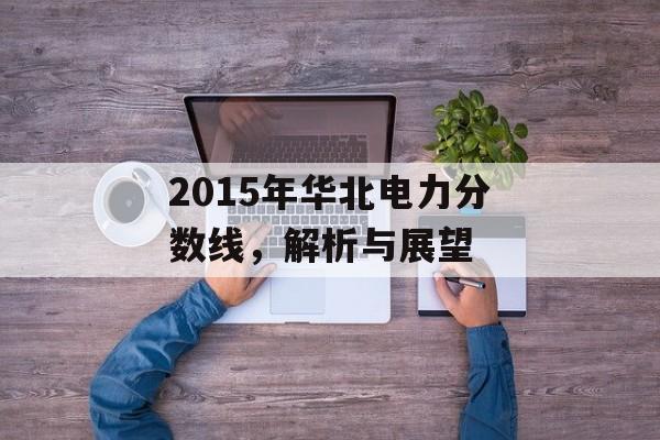 2015年华北电力分数线,解析与展望 2015年华北电力分数线,解析与展望