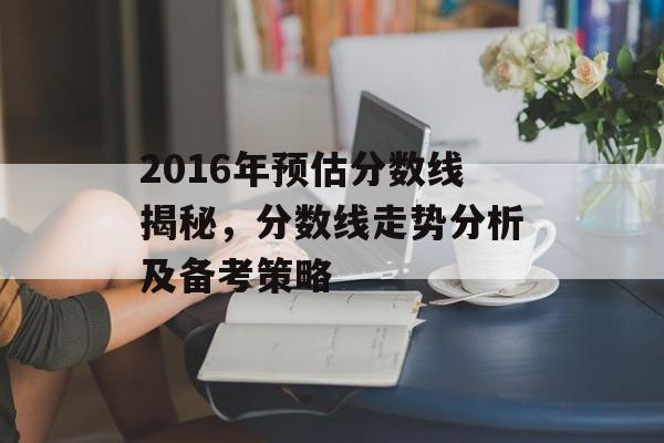 2016年预估分数线揭秘，分数线走势分析及备考策略