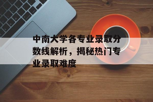 中南大学各专业录取分数线解析，揭秘热门专业录取难度