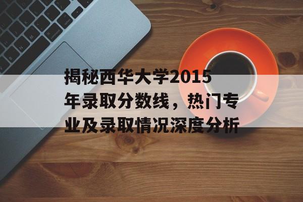 揭秘西华大学2015年录取分数线,热门专业及录取情况深度分析 揭秘西华大学2015年录取分数线,热门专业及录取情况深度分析