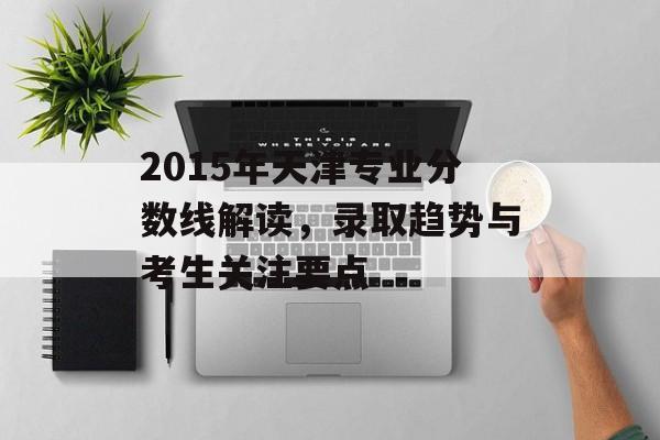 2015年天津专业分数线解读,录取趋势与考生关注要点 2015年天津专业分数线解读,录取趋势与考生关注要点