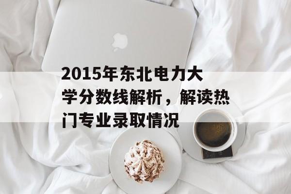 2015年东北电力大学分数线解析,解读热门专业录取情况 2015年东北电力大学分数线解析,解读热门专业录取情况
