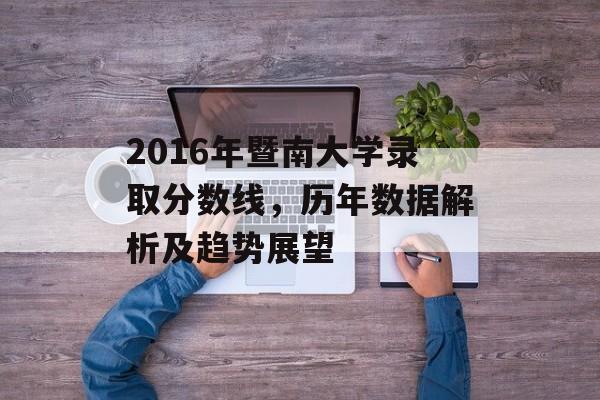 2016年暨南大学录取分数线,历年数据解析及趋势展望 2016年暨南大学录取分数线,历年数据解析及趋势展望