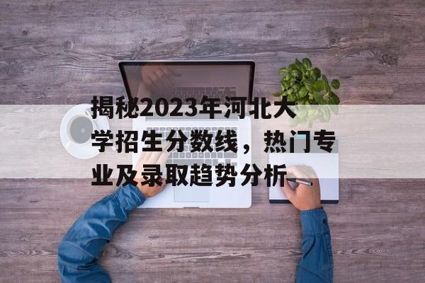 揭秘2023年河北大学招生分数线,热门专业及录取趋势分析 揭秘2023年河北大学招生分数线,热门专业及录取趋势分析
