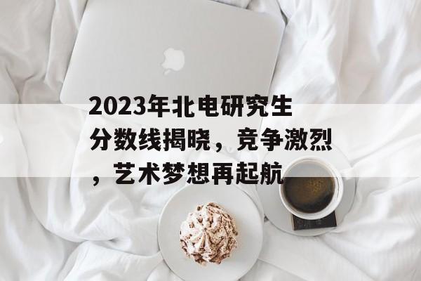 2023年北电研究生分数线揭晓，竞争激烈，艺术梦想再起航
