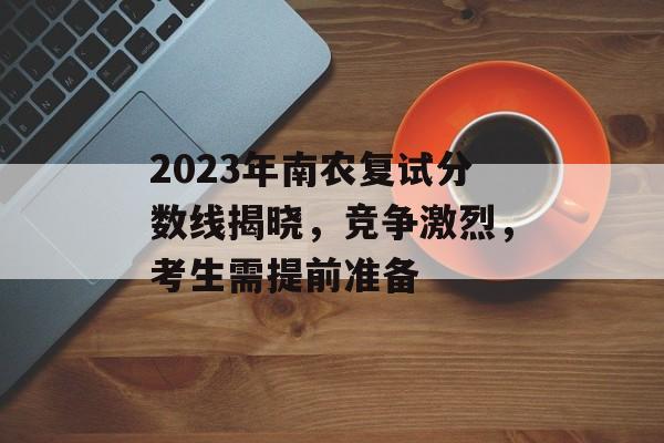 2023年南农复试分数线揭晓，竞争激烈，考生需提前准备