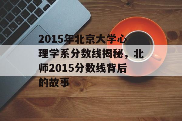 2015年北京大学心理学系分数线揭秘，北师2015分数线背后的故事