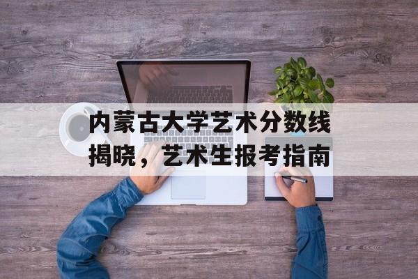内蒙古大学艺术分数线揭晓，艺术生报考指南