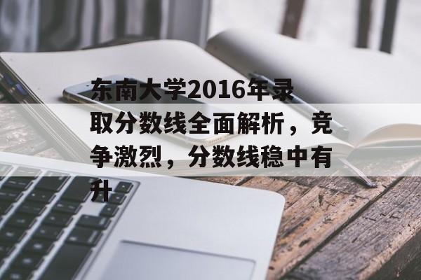 东南大学2016年录取分数线全面解析,竞争激烈,分数线稳中有升 东南大学2016年录取分数线全面解析,竞争激烈,分数线稳中有升