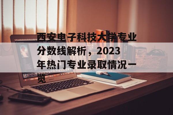 西安电子科技大学专业分数线解析，2023年热门专业录取情况一览
