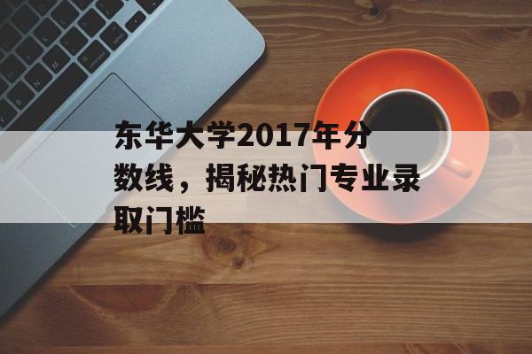 东华大学2017年分数线,揭秘热门专业录取门槛 东华大学2017年分数线,揭秘热门专业录取门槛