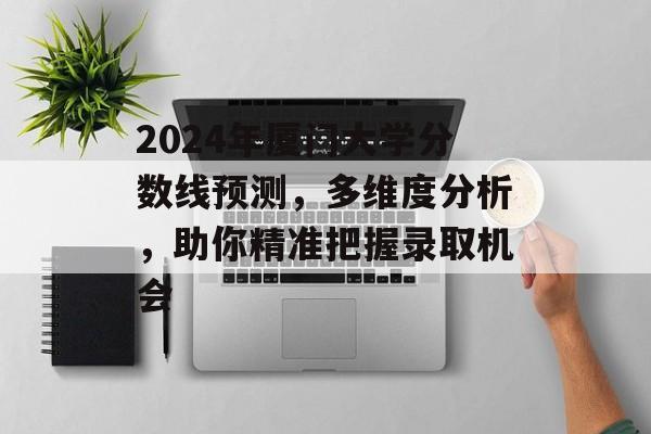 2024年厦门大学分数线预测，多维度分析，助你精准把握录取机会