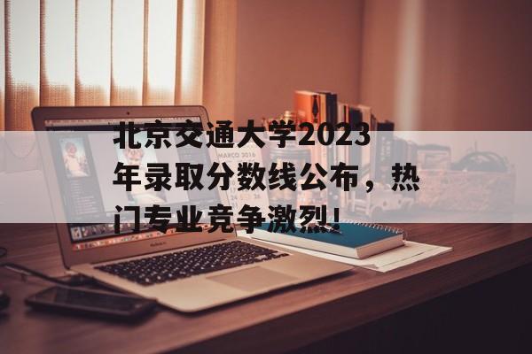北京交通大学2023年录取分数线公布，热门专业竞争激烈！