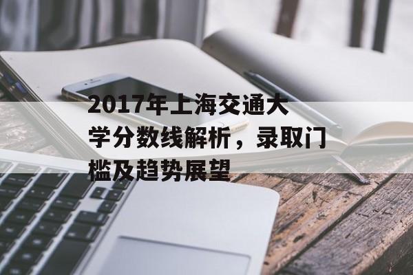 2017年上海交通大学分数线解析,录取门槛及趋势展望 2017年上海交通大学分数线解析,录取门槛及趋势展望
