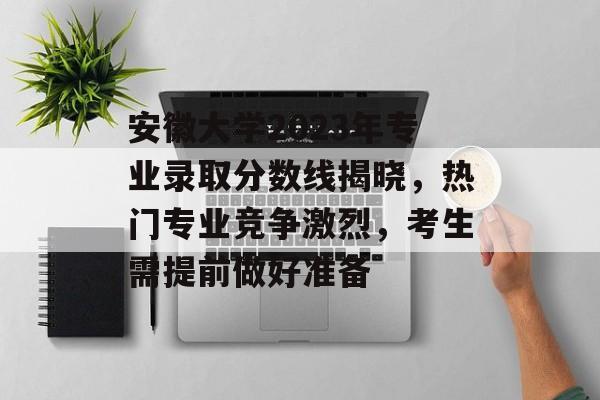 安徽大学2023年专业录取分数线揭晓，热门专业竞争激烈，考生需提前做好准备