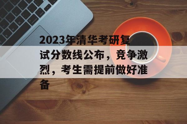 2023年清华考研复试分数线公布,竞争激烈,考生需提前做好准备 2023年清华考研复试分数线公布,竞争激烈,考生需提前做好准备