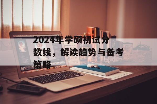 2024年学硕初试分数线，解读趋势与备考策略