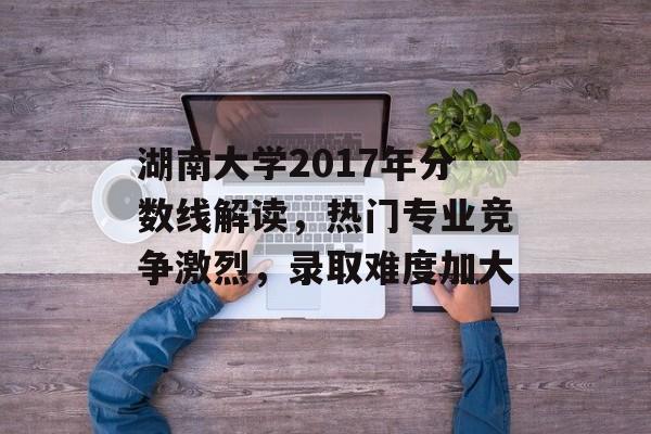 湖南大学2017年分数线解读，热门专业竞争激烈，录取难度加大