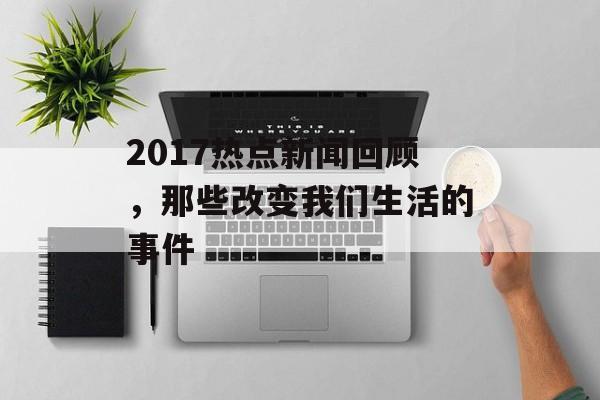 2017热点新闻回顾,那些改变我们生活的事件 2017热点新闻回顾,那些改变我们生活的事件