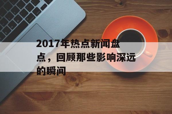 2017年热点新闻盘点，回顾那些影响深远的瞬间
