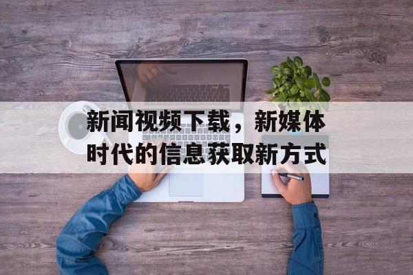 新闻视频下载,新媒体时代的信息获取新方式 新闻视频下载,新媒体时代的信息获取新方式