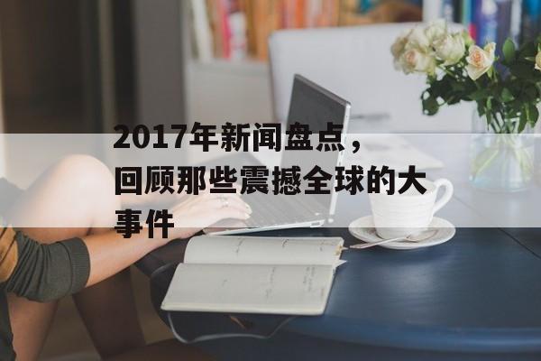 2017年新闻盘点,回顾那些震撼全球的大事件 2017年新闻盘点,回顾那些震撼全球的大事件