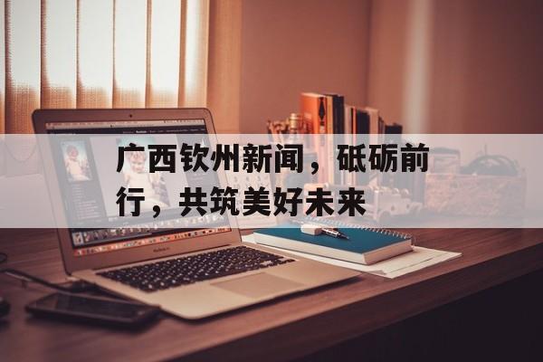 广西钦州新闻，砥砺前行，共筑美好未来