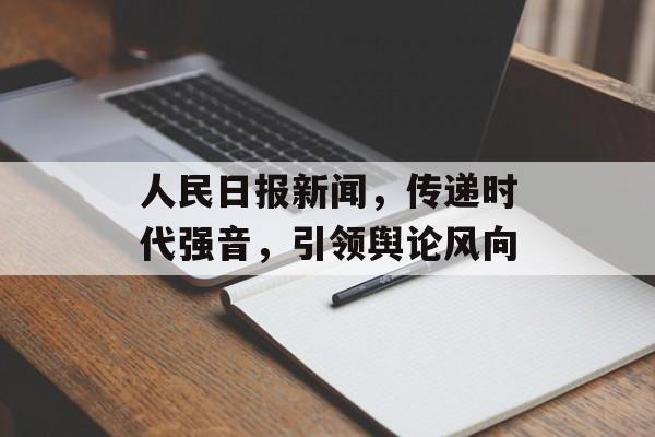 人民日报新闻,传递时代强音,引领舆论风向 人民日报新闻,传递时代强音,引领舆论风向