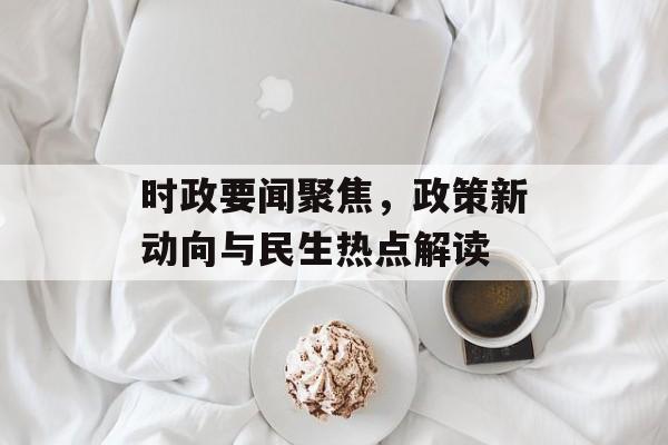 时政要闻聚焦，政策新动向与民生热点解读