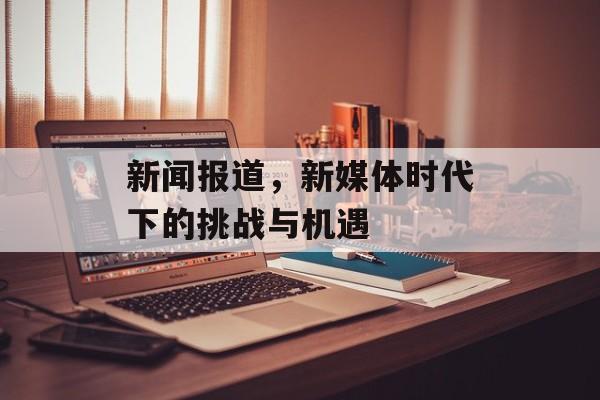 新闻报道，新媒体时代下的挑战与机遇