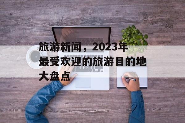 旅游新闻,2023年最受欢迎的旅游目的地大盘点 旅游新闻,2023年最受欢迎的旅游目的地大盘点