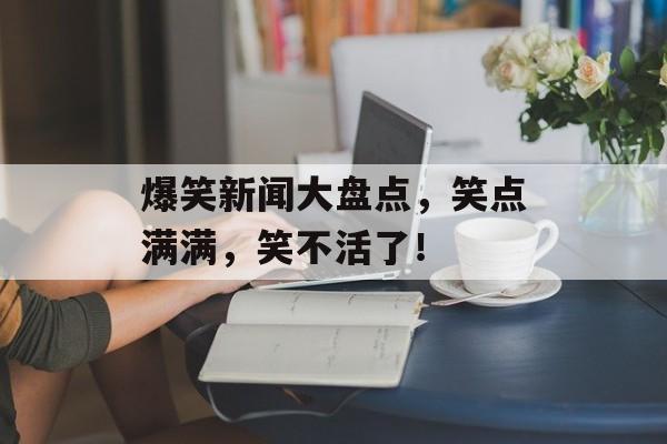 爆笑新闻大盘点，笑点满满，笑不活了！