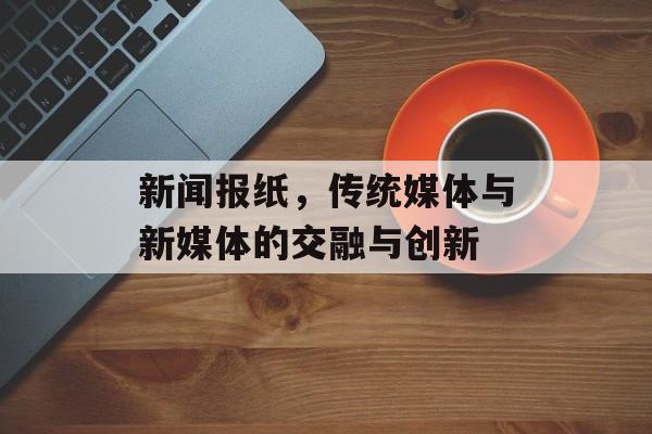 新闻报纸，传统媒体与新媒体的交融与创新