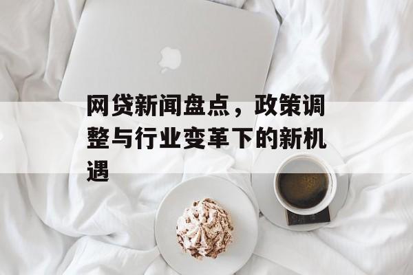 网贷新闻盘点,政策调整与行业变革下的新机遇 网贷新闻盘点,政策调整与行业变革下的新机遇