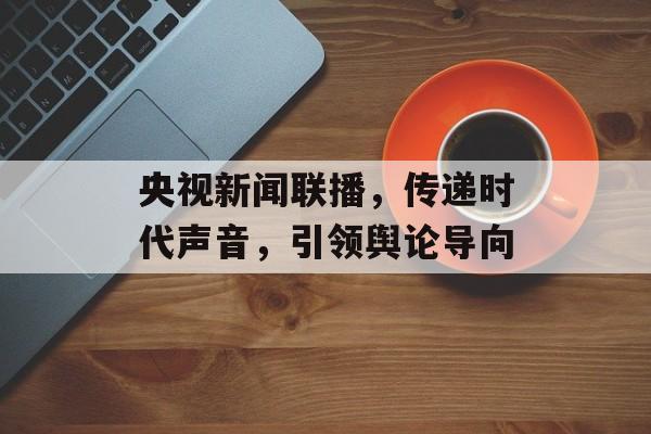 央视新闻联播,传递时代声音,引领舆论导向 央视新闻联播,传递时代声音,引领舆论导向