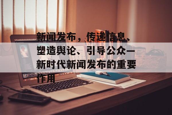 新闻发布，传递信息、塑造舆论、引导公众—新时代新闻发布的重要作用