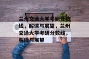 兰州交通大学考研分数线，解读与展望，兰州交通大学考研分数线，解读与展望