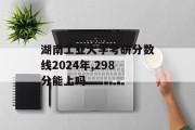 湖南工业大学考研分数线2024年,298分能上吗
